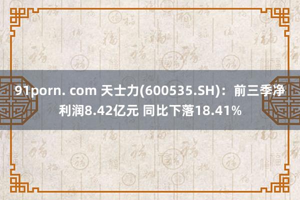 91porn. com 天士力(600535.SH)：前三季净利润8.42亿元 同比下落18.41%