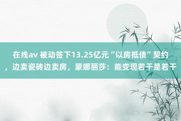 在线av 被动签下13.25亿元“以房抵债”契约，边卖瓷砖边卖房，蒙娜丽莎：能变现若干是若干