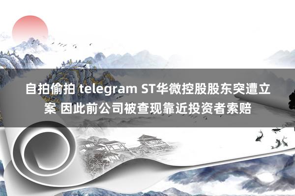 自拍偷拍 telegram ST华微控股股东突遭立案 因此前公司被查现靠近投资者索赔