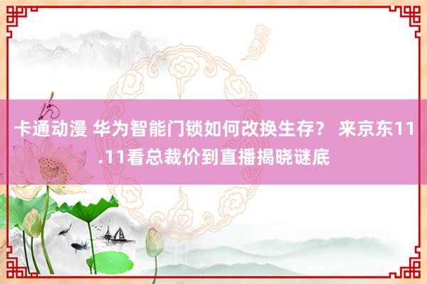 卡通动漫 华为智能门锁如何改换生存？ 来京东11.11看总裁价到直播揭晓谜底