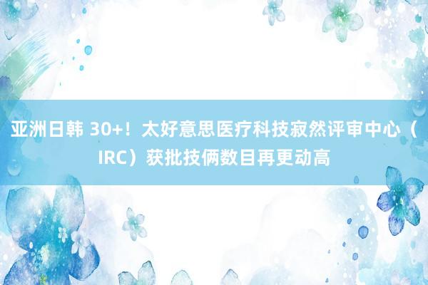 亚洲日韩 30+！太好意思医疗科技寂然评审中心（IRC）获批技俩数目再更动高