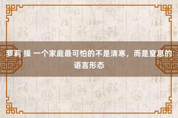 萝莉 操 一个家庭最可怕的不是清寒，而是窒息的语言形态