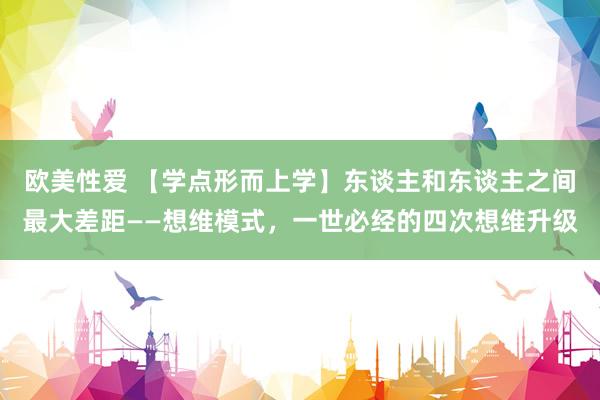 欧美性爱 【学点形而上学】东谈主和东谈主之间最大差距——想维模式，一世必经的四次想维升级