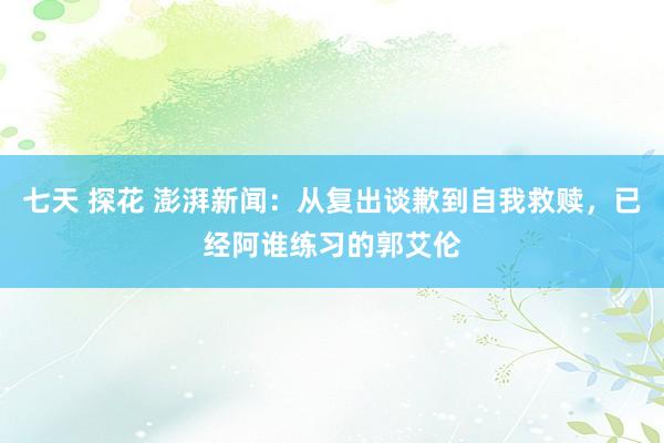 七天 探花 澎湃新闻：从复出谈歉到自我救赎，已经阿谁练习的郭艾伦