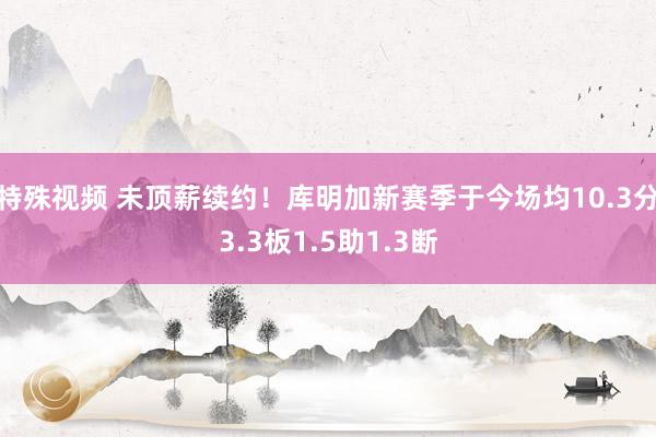 特殊视频 未顶薪续约！库明加新赛季于今场均10.3分3.3板1.5助1.3断