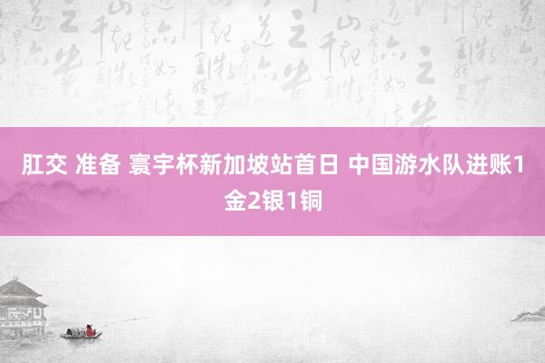 肛交 准备 寰宇杯新加坡站首日 中国游水队进账1金2银1铜