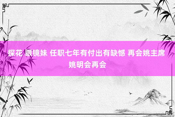 探花 眼镜妹 任职七年有付出有缺憾 再会姚主席 姚明会再会