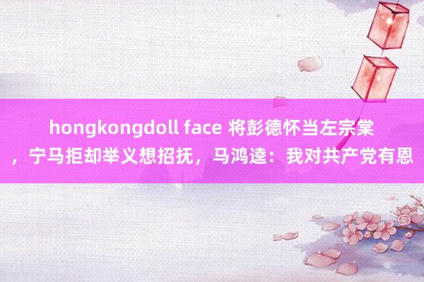 hongkongdoll face 将彭德怀当左宗棠，宁马拒却举义想招抚，马鸿逵：我对共产党有恩