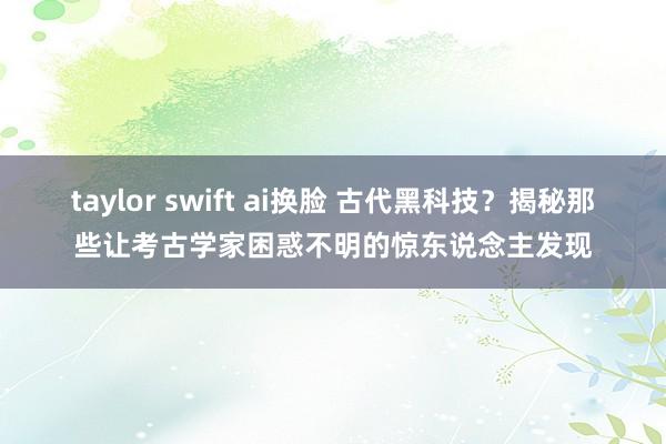 taylor swift ai换脸 古代黑科技？揭秘那些让考古学家困惑不明的惊东说念主发现