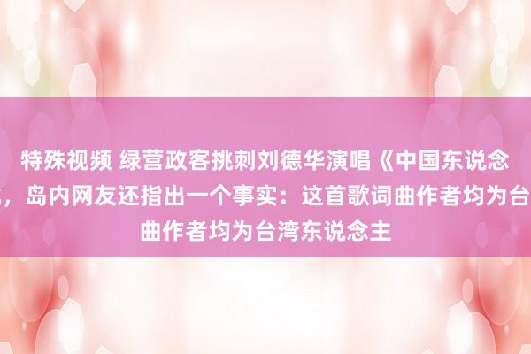 特殊视频 绿营政客挑刺刘德华演唱《中国东说念主》反挨批，岛内网友还指出一个事实：这首歌词曲作者均为台湾东说念主