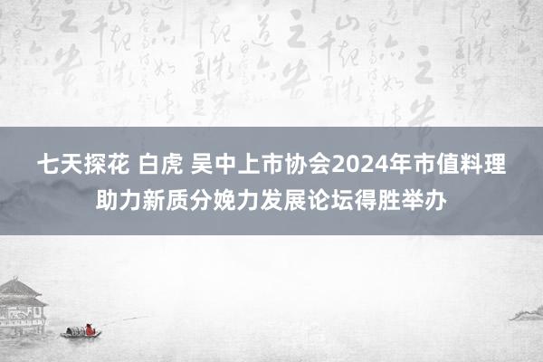 七天探花 白虎 吴中上市协会2024年市值料理助力新质分娩力发展论坛得胜举办