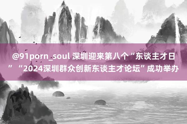 @91porn_soul 深圳迎来第八个“东谈主才日” “2024深圳群众创新东谈主才论坛”成功举办