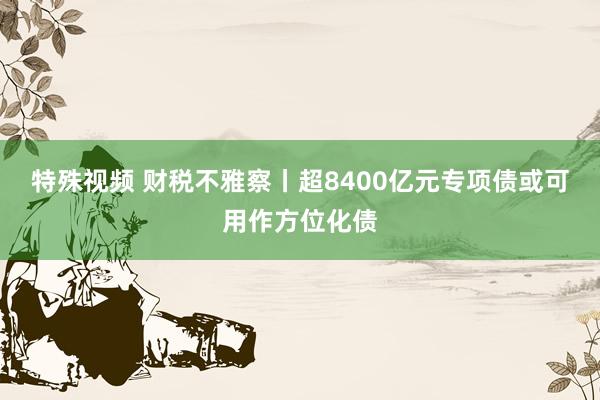 特殊视频 财税不雅察丨超8400亿元专项债或可用作方位化债