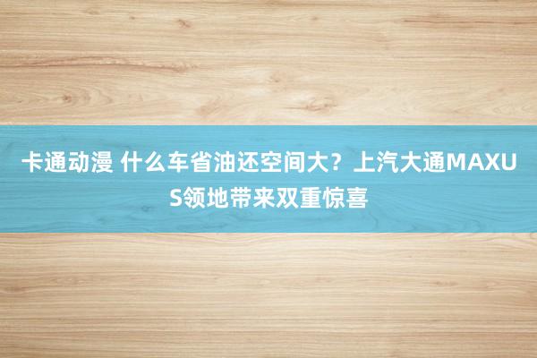 卡通动漫 什么车省油还空间大？上汽大通MAXUS领地带来双重惊喜