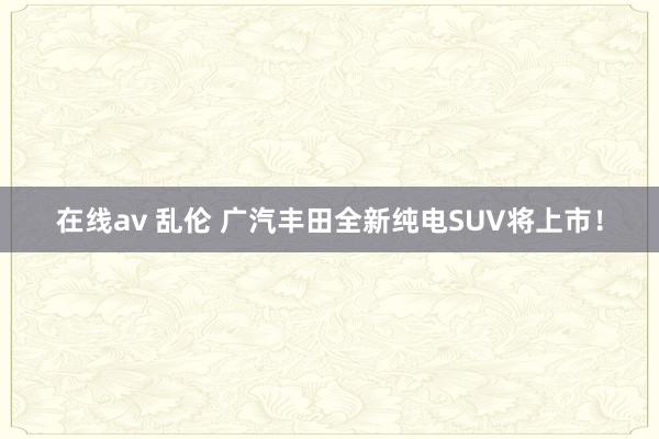 在线av 乱伦 广汽丰田全新纯电SUV将上市！