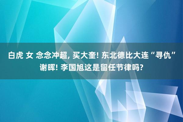 白虎 女 念念冲超， 买大奎! 东北德比大连“寻仇”谢晖! 李国旭这是留任节律吗?