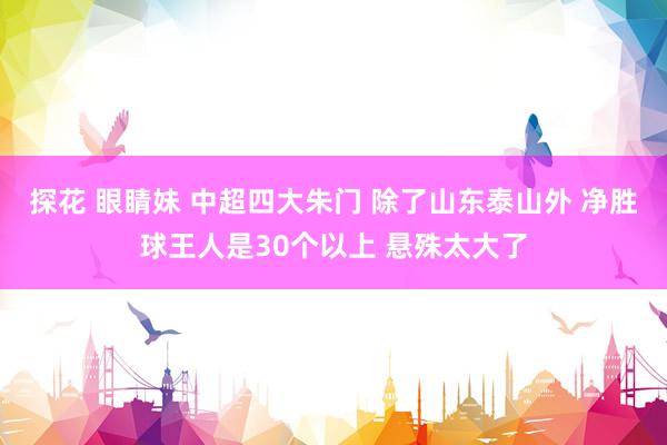 探花 眼睛妹 中超四大朱门 除了山东泰山外 净胜球王人是30个以上 悬殊太大了