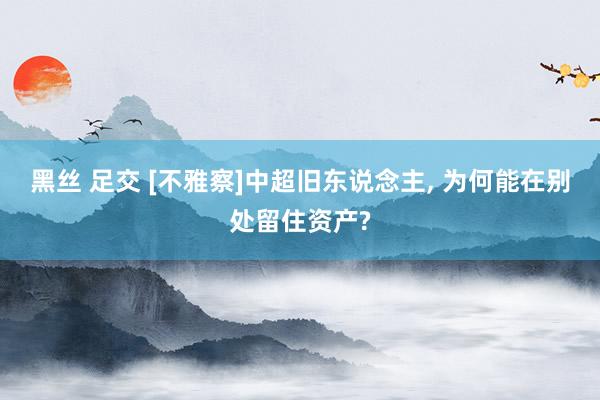 黑丝 足交 [不雅察]中超旧东说念主， 为何能在别处留住资产?