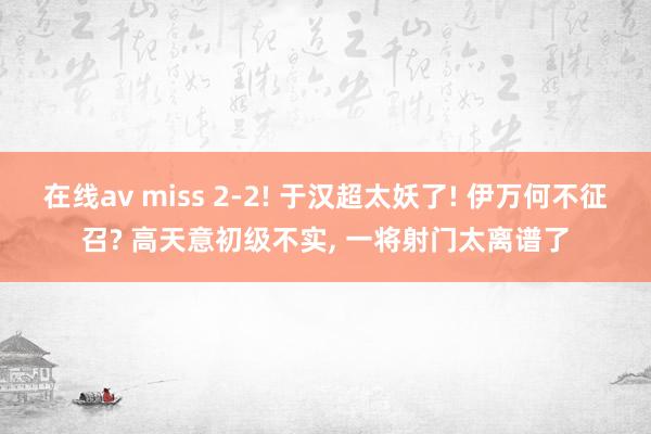 在线av miss 2-2! 于汉超太妖了! 伊万何不征召? 高天意初级不实， 一将射门太离谱了