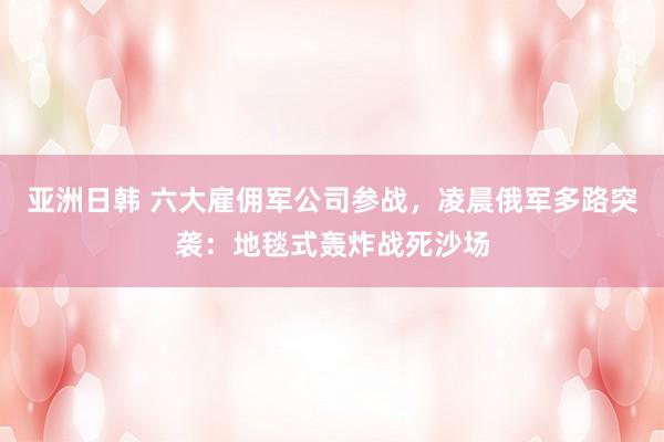 亚洲日韩 六大雇佣军公司参战，凌晨俄军多路突袭：地毯式轰炸战死沙场