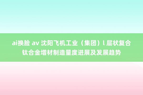 ai换脸 av 沈阳飞机工业（集团）l 层状复合钛合金增材制造量度进展及发展趋势