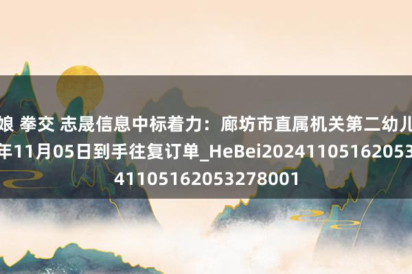 伪娘 拳交 志晟信息中标着力：廊坊市直属机关第二幼儿园于2024年11月05日到手往复订单_HeBei20241105162053278001