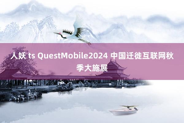 人妖 ts QuestMobile2024 中国迁徙互联网秋季大施展