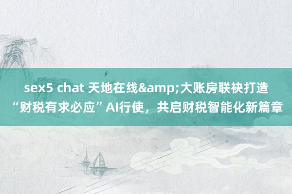 sex5 chat 天地在线&大账房联袂打造“财税有求必应”AI行使，共启财税智能化新篇章