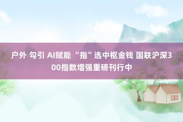 户外 勾引 AI赋能 “指”选中枢金钱 国联沪深300指数增强重磅刊行中