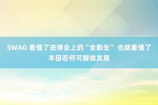 SWAG 看懂了进博会上的“全勤生” 也就看懂了丰田若何可握续发展