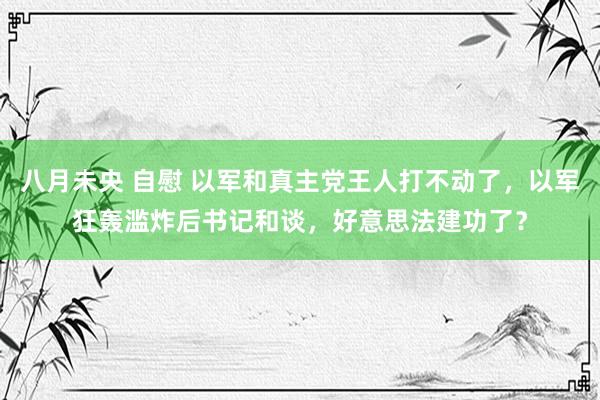 八月未央 自慰 以军和真主党王人打不动了，以军狂轰滥炸后书记和谈，好意思法建功了？