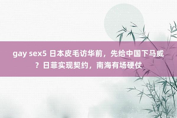 gay sex5 日本皮毛访华前，先给中国下马威？日菲实现契约，南海有场硬仗