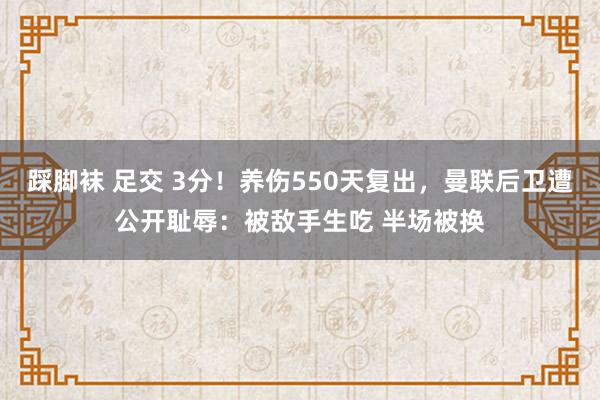 踩脚袜 足交 3分！养伤550天复出，曼联后卫遭公开耻辱：被敌手生吃 半场被换