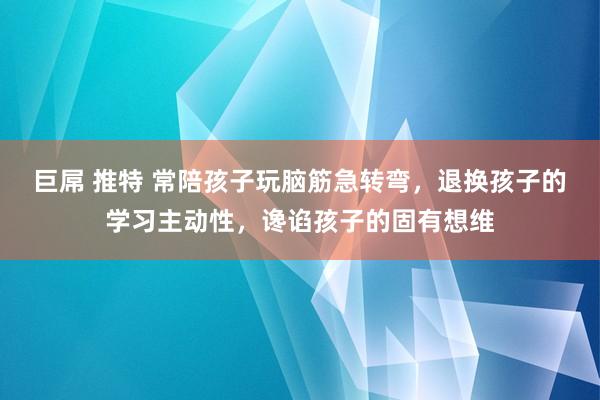 巨屌 推特 常陪孩子玩脑筋急转弯，退换孩子的学习主动性，谗谄孩子的固有想维