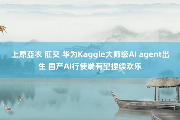 上原亞衣 肛交 华为Kaggle大师级AI agent出生 国产AI行使端有望捏续欢乐