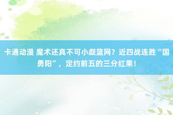 卡通动漫 魔术还真不可小觑篮网？近四战连胜“国勇阳”，定约前五的三分红果！