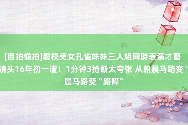 [自拍偷拍]藝校美女孔雀妹妹三人組同時表演才藝 哈登1镜头16年初一遭！1分钟3抢断太夸张 从朝晨马路变“路障”