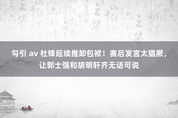 勾引 av 杜锋延续推卸包袱！赛后发言太猖厥，让郭士强和胡明轩齐无话可说