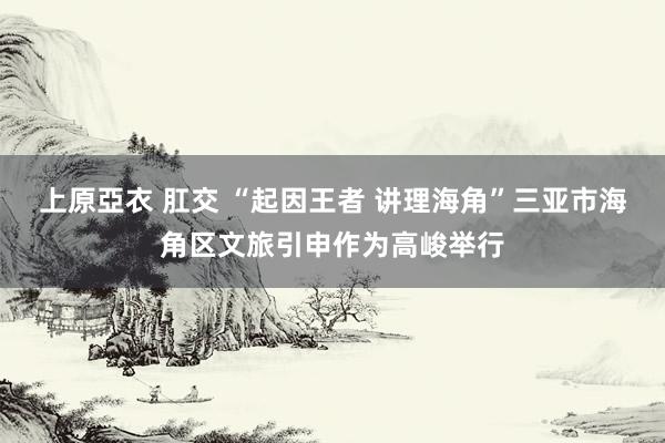 上原亞衣 肛交 “起因王者 讲理海角”三亚市海角区文旅引申作为高峻举行