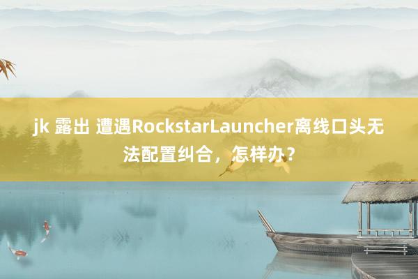 jk 露出 遭遇RockstarLauncher离线口头无法配置纠合，怎样办？