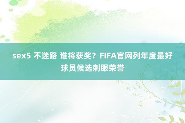 sex5 不迷路 谁将获奖？FIFA官网列年度最好球员候选刺眼荣誉