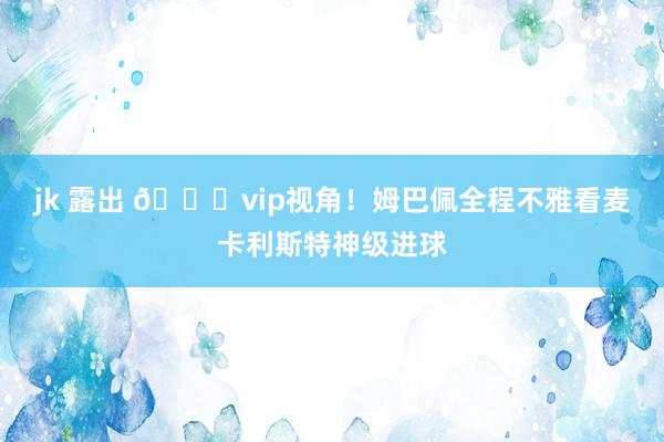 jk 露出 😂vip视角！姆巴佩全程不雅看麦卡利斯特神级进球