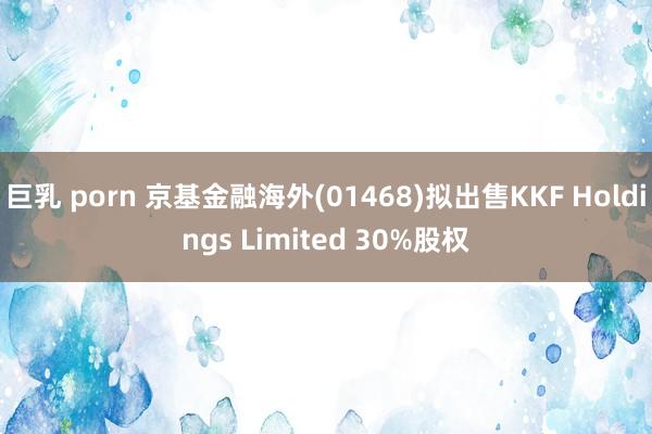 巨乳 porn 京基金融海外(01468)拟出售KKF Holdings Limited 30%股权