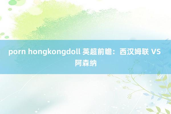 porn hongkongdoll 英超前瞻：西汉姆联 VS 阿森纳