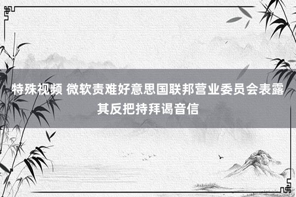 特殊视频 微软责难好意思国联邦营业委员会表露其反把持拜谒音信