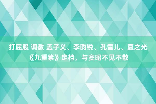 打屁股 调教 孟子义、李昀锐、孔雪儿、夏之光《九重紫》定档，与窦昭不见不散