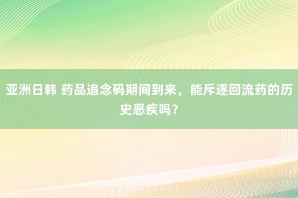 亚洲日韩 药品追念码期间到来，能斥逐回流药的历史恶疾吗？