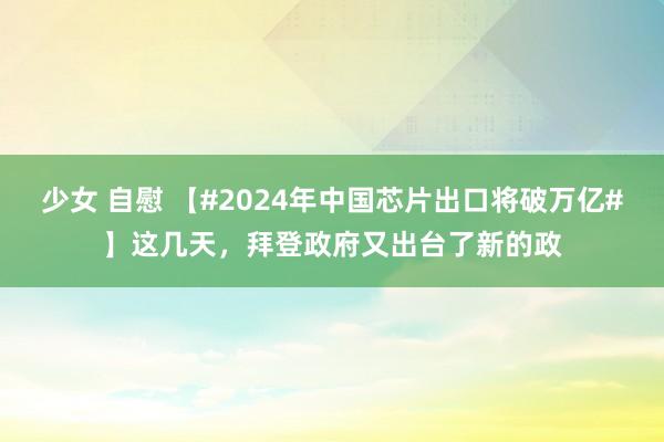 少女 自慰 【#2024年中国芯片出口将破万亿#】这几天，拜登政府又出台了新的政