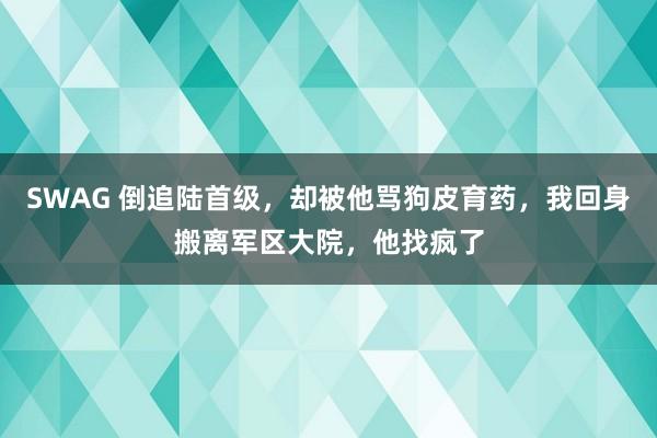 SWAG 倒追陆首级，却被他骂狗皮育药，我回身搬离军区大院，他找疯了