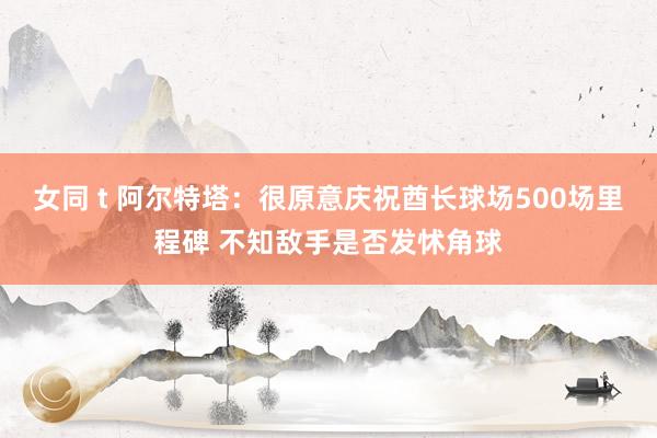 女同 t 阿尔特塔：很原意庆祝酋长球场500场里程碑 不知敌手是否发怵角球